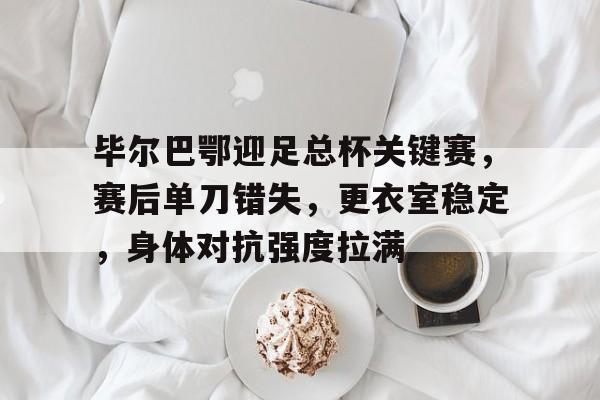 毕尔巴鄂迎足总杯关键赛，赛后单刀错失，更衣室稳定，身体对抗强度拉满的简单介绍-爱游戏app