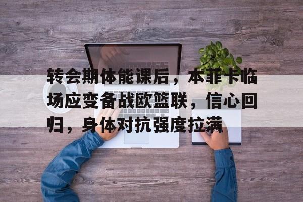 包含转会期体能课后，本菲卡临场应变备战欧篮联，信心回归，身体对抗强度拉满的词条-爱游戏app